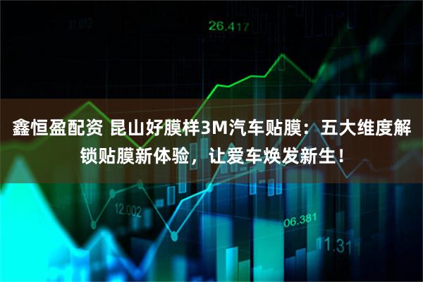 鑫恒盈配资 昆山好膜样3M汽车贴膜：五大维度解锁贴膜新体验，让爱车焕发新生！