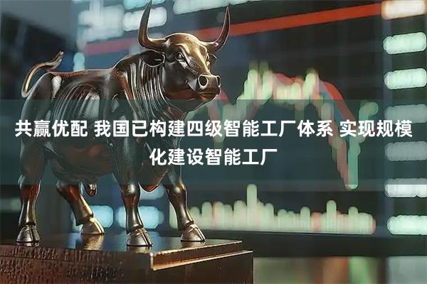 共赢优配 我国已构建四级智能工厂体系 实现规模化建设智能工厂