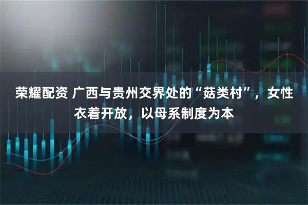 荣耀配资 广西与贵州交界处的“菇类村”，女性衣着开放，以母系制度为本