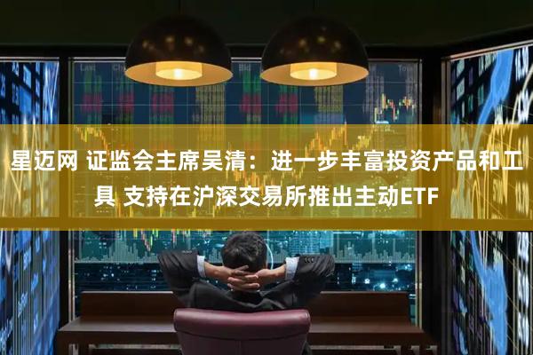 星迈网 证监会主席吴清：进一步丰富投资产品和工具 支持在沪深交易所推出主动ETF
