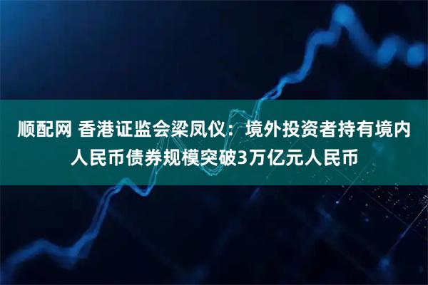 顺配网 香港证监会梁凤仪：境外投资者持有境内人民币债券规模突破3万亿元人民币